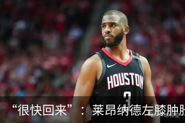 “很快回来”:莱昂纳德左膝肿胀缺阵数周,本人发声安抚球迷